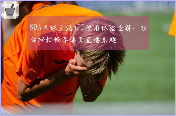 NBA买球主站APP使用体验全解,助你轻松畅享体育直播乐趣